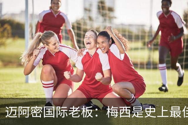 迈阿密国际老板：梅西是史上最佳球员，能看他踢球是我们的荣幸